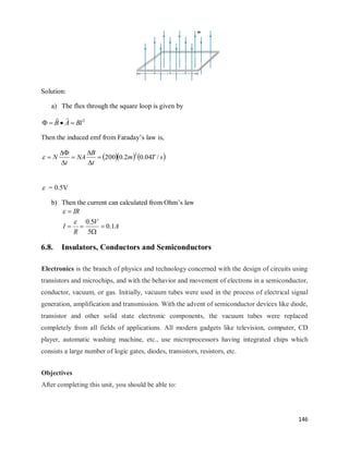 146
Solution:
a) The flux through the square loop is given by
2
Bl
A
B 




Then the induced emf from Faraday‘s law is,
    
s
T
m
t
B
NA
t
N /
04
.
0
2
.
0
200
2








 = 0.5V
b) Then the current can calculated from Ohm‘s law
A
V
R
I
IR
1
.
0
5
5
.
0







6.8. Insulators, Conductors and Semiconductors
Electronics is the branch of physics and technology concerned with the design of circuits using
transistors and microchips, and with the behavior and movement of electrons in a semiconductor,
conductor, vacuum, or gas. Initially, vacuum tubes were used in the process of electrical signal
generation, amplification and transmission. With the advent of semiconductor devices like diode,
transistor and other solid state electronic components, the vacuum tubes were replaced
completely from all fields of applications. All modern gadgets like television, computer, CD
player, automatic washing machine, etc., use microprocessors having integrated chips which
consists a large number of logic gates, diodes, transistors, resistors, etc.
Objectives
After completing this unit, you should be able to:
 
