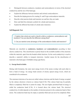147
 Distinguish between conductors, insulators and semiconductors in terms of the electrical
conductivity and the size of the band gap.
 Explain the difference between intrinsic and extrinsic semiconductors.
 Describe the doping process for creating N- and P-type semiconductor materials.
 Describe what junction diode and transistor are and how they are made.
 Draw and label the schematic symbols for a diode and transistors.
 Explain the different bias kinds of a diode and a transistor.
Self Diagnostic Test
Materials are classified as conductors, insulators and semiconductors according to their
electric conductivity. This classification is purely based on the available number of free electrons
within the materials, apart from the bonded orbital electrons. So the word conductivity is used to
describe a material‘s ability to transport electricity. Another means for the classification of
materials is the band gap or forbidden energy gap theory.
A. Energy Band in Solids:
During solid formation, the outer most energy levels of the atoms overlap with each other to
form a band of energy. An energy band consists of closely spaced energy levels, which are
considered to be continuous.
The outermost electrons of an atom are called valence electrons and the band of energy occupied
by the valence electrons is known as valence band (V.B.) This valence band may be partially
filled or completely filled but it cannot be empty. The next higher permitted band of energy is
called the conduction band (C.B.). It is located above the valence band. The electrical
conductivity of solids depends on the number of electrons present in the conduction band of their
atoms. The conduction band may be empty or partially filled and can never be completely filled.
1. Explain what criteria are used to classify solids as conductors, semiconductors and
insulators? Can you describe the difference among them?
3. Can you mention some advantages of the semiconductors diodes and transistors?


 