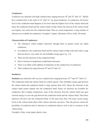 149
Conductors:
Conductors are materials with high conductivities ranging between 104
and 107
ohm-1
m-1
. Metals
have conductivities in the order of 107
ohm-1
m-1
are good conductors. In conductors, the lowest
level in the conduction band happens to be lower than the highest level of the valence band and
hence the conduction band and the valence band overlap. Hence the electron in the valence band
can migrate very easily into the conduction band. Thus at a room temperature, a large number of
electrons are available for conduction. Examples: Copper, Aluminum, Silver, Gold, All metals.
Characteristics of Conductors:
 The substances which conduct electricity through them in greater extent are called
conductors.
 In conductors, the conduction band and the valence band overlap with each other or gap
between them is very small. So, the forbidden energy gap is
 There are free electrons in the conduction band.
 Due to increase in temperature conductance decreases.
 There is no effect of the addition of impurities on the conductivity of conductors.
 Their conductivity range between 104
and 107
ohm-1
m-1
.
Insulators:
Insulators are materials with very low conductivities ranging between 10-20
and 10-10
ohm-1
m-1
.
The conduction band and valence band are widely spaced. Thus forbidden energy gap between
the valence band and conduction bands is large (greater than 3eV). Hence the electrons in the
valence band cannot migrate into the conduction band. Hence no electrons are available for
conduction. But at higher temperature, some of the electrons from the valence band may gain
external energy to cross the gap between the conduction band and the valence band. Then these
electrons will move into the conduction band. At the same time, they will create vacant energy
levels in the valence band where other valence electrons can move. Thus the process creates the
possibility of conduction due to electrons in conduction band as well as due to vacancies in the
valence band.
Examples: Glass, wood, paper, plastic, mica.
 