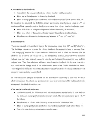 150
Characteristics of insulators:
 In insulators the conduction band and valence band are widely separated.
 There are no free electrons in the conduction band.
 There is energy gap between conduction band and valence band which is more than 3eV.
In insulators like diamond, the forbidden energy gap is quite large having a value is 6eV, so
minimum of 6eV energy is required for electron to move from valence band to conduction band.
 There is no effect of change of temperature on the conductivity of insulators.
 There is no effect of the addition of impurities on the conductivity of insulators.
 They have very low conductivities ranging between 10-20
and 10-10
ohm-1
m-1
.
Semiconductors:
These are materials with conductivities in the intermediate range from 10-6
and 104
ohm-1
m-1
.
The forbidden energy gap between the valence band and the conduction band is less than 3eV.
Thus energy gap between the valence band and conduction band is small. At absolute zero, no
electrons are available for conduction. As the temperature increase, many electrons from the
valence band may gain external energy to cross the gap between the conduction band and the
valence band. Then these electrons will move into the conduction band. At the same time, they
will create vacant energy levels in the valence band where other valence electrons can move.
Thus the process creates the possibility of conduction due to electrons in conduction band as well
as due to vacancies in the valence band.
In semiconductors, charges movement can be manipulated according to our need to make
electronic devices. So, silicon and germanium are used as a base material for making electronic
components like diode, transistors, etc.
Characteristics of semiconductors:
 In semiconductors, the conduction band and valence band are very close to each other or
the forbidden energy gap between them is very small. The forbidden energy gap is 1.1 eV
for Silicon
 The electrons of valence band can easily be excited to the conduction band.
 There is energy gap between conduction band and valence band which is less than 3 eV.
 Due to increase in temperature conductance increases.
 