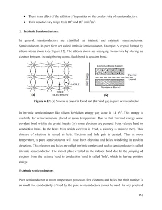 151
 There is an effect of the addition of impurities on the conductivity of semiconductors.
 Their conductivity range from 10-6
and 104
ohm-1
m-1
.
1. Intrinsic Semiconductors:
In general, semiconductors are classified as intrinsic and extrinsic semiconductors.
Semiconductors in pure form are called intrinsic semiconductor. Example: A crystal formed by
silicon atoms alone (see Figure 12). The silicon atoms are arranging themselves by sharing an
electron between the neighboring atoms. Such bond is covalent bond.
Figure 6.12: (a) Silicon in covalent bond and (b) Band gap in pure semiconductor
In intrinsic semiconductor like silicon forbidden energy gap value is 1.1 eV. This energy is
available for semiconductors placed at room temperature. Due to that thermal energy some
covalent bond within the crystal breaks (or) some electrons are pumped from valence band to
conduction band. In the bond from which electron is freed, a vacancy is created there. This
absence of electron is named as hole. Electron and hole pair is created. Thus at room
temperature, a pure semiconductor will have both electrons and holes wandering in random
directions. This electron and holes are called intrinsic carriers and such a semiconductor is called
intrinsic semiconductor. The vacant place created in the valence band due to the jumping of
electron from the valence band to conduction band is called 'hole', which is having positive
charge.
Extrinsic semiconductor:
Pure semiconductor at room temperature possesses free electrons and holes but their number is
so small that conductivity offered by the pure semiconductors cannot be used for any practical
 