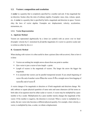 8
1.3. Vectors: composition and resolution
A scalar is a quantity that is completely specified by a number and unit. It has magnitude but
no direction. Scalars obey the rules of ordinary algebra. Examples: mass, time, volume, speed,
etc. A vector is a quantity that is specified by both a magnitude and direction in space. Vectors
obey the laws of vector algebra. Examples are: displacement, velocity, acceleration,
momentum, etc.
1.3.1. Vector Representation
A. Algebraic Method
Vectors are represented algebraically by a letter (or symbol) with an arrow over its head
(Example: velocity by ⃗, momentum by ⃗) and the magnitude of a vector is a positive scalar and
is written as either by |A| or A.
B. Geometric Method
When dealing with vectors it is often useful to draw a picture (line with an arrow). Here is how it
is done:
 Vectors are nothing but straight arrows drawn from one point to another.
 Zero vector is just a vector of zero length - a point.
 Length of vectors is the magnitude of vectors. The longer the arrow the bigger the
magnitude.
 It is assumed that vectors can be parallel transported around. If you attach beginning of
vector ⃗to end of another vector ⃗⃗then the vector ⃗+⃗⃗is a straight arrow from begging of
vector ⃗to end of vector ⃗⃗.
A vector changes if its magnitude or direction or if both magnitude and direction change. We
add, subtract or equate physical quantities of same units and same characters (all the terms on
both sides of an equation must be either scalar or vector). A vector may be multiplied by a pure
number or by a scalar. Multiplication by a pure number merely changes the magnitude of the
vector. If the number is negative, the direction is reversed. When a vector is multiplied by a
scalar, the new vector also becomes a different physical quantity. For example, when velocity, a
vector, is multiplied by time, a scalar, we obtain a displacement.
 
