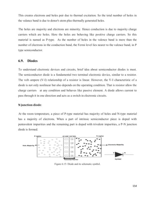 154
This creates electrons and holes pair due to thermal excitation. So the total number of holes in
the valance band is due to donor's atom plus thermally generated holes.
The holes are majority and electrons are minority. Hence conduction is due to majority charge
carriers which are holes. Here the holes are behaving like positive charge carriers. So this
material is named as P-type. As the number of holes in the valence band is more than the
number of electrons in the conduction band, the Fermi level lies nearer to the valence band, in P
type semiconductor.
6.9. Diodes
To understand electronic devices and circuits, brief idea about semiconductor diodes is must.
The semiconductor diode is a fundamental two terminal electronic device, similar to a resistor.
The volt–ampere (V-I) relationship of a resistor is linear. However, the V-I characteristic of a
diode is not only nonlinear but also depends on the operating condition. That is resistor allow the
charge carriers at any condition and behaves like passive element. A diode allows current to
pass through it in one direction and acts as a switch in electronic circuits.
N junction diode:
At the room temperature, a piece of P-type material has majority of holes and N-type material
has a majority of electrons. When a part of intrinsic semiconductor piece is doped with
pentavalent impurities and the remaining part is doped with trivalent impurities, a P-N junction
diode is formed.
Figure 6.15: Diode and its schematic symbol.
 
