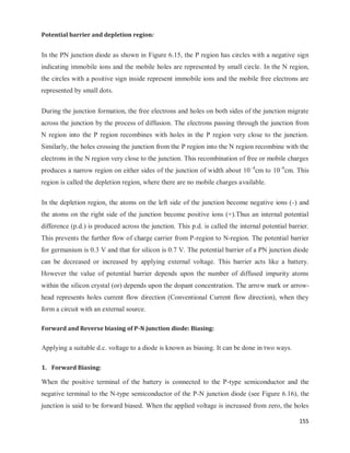 155
Potential barrier and depletion region:
In the PN junction diode as shown in Figure 6.15, the P region has circles with a negative sign
indicating immobile ions and the mobile holes are represented by small circle. In the N region,
the circles with a positive sign inside represent immobile ions and the mobile free electrons are
represented by small dots.
During the junction formation, the free electrons and holes on both sides of the junction migrate
across the junction by the process of diffusion. The electrons passing through the junction from
N region into the P region recombines with holes in the P region very close to the junction.
Similarly, the holes crossing the junction from the P region into the N region recombine with the
electrons in the N region very close to the junction. This recombination of free or mobile charges
produces a narrow region on either sides of the junction of width about 10–4
cm to 10–6
cm. This
region is called the depletion region, where there are no mobile charges available.
In the depletion region, the atoms on the left side of the junction become negative ions (-) and
the atoms on the right side of the junction become positive ions (+).Thus an internal potential
difference (p.d.) is produced across the junction. This p.d. is called the internal potential barrier.
This prevents the further flow of charge carrier from P-region to N-region. The potential barrier
for germanium is 0.3 V and that for silicon is 0.7 V. The potential barrier of a PN junction diode
can be decreased or increased by applying external voltage. This barrier acts like a battery.
However the value of potential barrier depends upon the number of diffused impurity atoms
within the silicon crystal (or) depends upon the dopant concentration. The arrow mark or arrow-
head represents holes current flow direction (Conventional Current flow direction), when they
form a circuit with an external source.
Forward and Reverse biasing of P-N junction diode: Biasing:
Applying a suitable d.c. voltage to a diode is known as biasing. It can be done in two ways.
1. Forward Biasing:
When the positive terminal of the battery is connected to the P-type semiconductor and the
negative terminal to the N-type semiconductor of the P-N junction diode (see Figure 6.16), the
junction is said to be forward biased. When the applied voltage is increased from zero, the holes
 