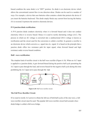 157
biased condition the same diode is in ―OFF‖ position. So diode is an electronic device which
allows the conventional current flow in one direction alone. Diodes can be used in a number of
ways. For example, a device that uses batteries often contains a diode that protects the device if
you insert the batteries backward. This diode simply blocks any current from leaving the battery
if it is reversed. It protects the sensitive electronic devices.
P-N junction diode rectification:
A P-N junction diode conducts electricity when it is forward biased and it does not conduct
electricity when it is reverse biased. Hence it is used to rectify alternating voltage (A.C). The
process in which an AC voltage is converted into a unidirectional (D.C) voltage is known as
rectification and the circuit used for the conversion is called a rectifier. In general, a rectifier is
an electronic device which converts a.c. signal into d.c. signal. It is based on the principle that a
junction diode offers low resistance path for input signal, when forward biased and high
resistance under reverse biased condition.
Half - wave rectification:
The simplest kind of rectifier circuit is the half wave rectifier (Figure 6.18). When an A.C input
is applied to a junction diode, it gets forward biased during the positive half cycle permitting the
A.C input to pass through the load, and reverse biased for the negative half cycle during this time
prohibiting the A.C input not to pass through the load.
Figure 6.18: Half wave rectifier circuit.
The Full Wave Rectifier Circuit
If we need to rectify A.C power to obtain the full use of both half-cycles of the sine wave, a full
wave rectifier circuit must be used. The popular full-wave rectifier circuit built around a four-
diode bridge is called a full-wave bridge.
 