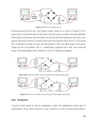 158
Figure 6.19: Full wave rectifier circuit.
Current directions for the full- wave bridge rectifier circuit are as shown in Figure 6.19 for
positive half- cycle and for negative half-cycles of the AC source waveform. Note that regardless
of the polarity of the input, the current flows in the same direction through the load. That is, the
negative half-cycle of source is a positive half-cycle at the load (see Figure 20 & 21). The current
flow is through two diodes in series for both polarities. Thus, two diode drops of the source
voltage are lost in the diodes. This is a disadvantage compared with a full- wave center-tap
design. This disadvantage is only a problem in very low voltage power supplies.
Figure 6.20: Full-wave rectifier circuit: Electron flow for positive half-cycles.
Figure 6.21: Full-wave rectifier circuit: Electron flow for negative half-cycles.
6.10. Transistors
A junction diode cannot be used for amplifying a signal. For amplification another type of
semiconductor device called 'transistor' is used. Transistor is a three sectioned semiconductor.
 