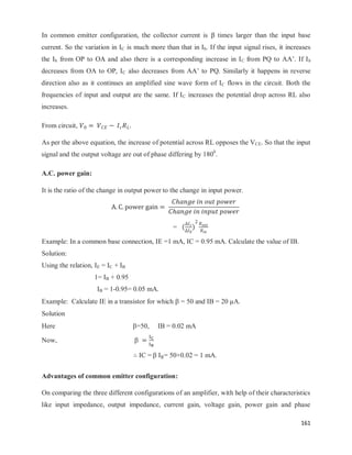 161
In common emitter configuration, the collector current is times larger than the input base
current. So the variation in IC is much more than that in Ib. If the input signal rises, it increases
the Ib from OP to OA and also there is a corresponding increase in IC from PQ to AA‘. If Ib
decreases from OA to OP, IC also decreases from AA‘ to PQ. Similarly it happens in reverse
direction also as it continues an amplified sine wave form of IC flows in the circuit. Both the
frequencies of input and output are the same. If IC increases the potential drop across RL also
increases.
From circuit,
As per the above equation, the increase of potential across RL opposes the VCE. So that the input
signal and the output voltage are out of phase differing by 1800
.
A.C. power gain:
It is the ratio of the change in output power to the change in input power.
= ( )
Example: In a common base connection, IE =1 mA, IC = 0.95 mA. Calculate the value of IB.
Solution:
Using the relation, IE = IC + IB
1= IB + 0.95
IB = 1-0.95= 0.05 mA.
Example: Calculate IE in a transistor for which  = 50 and IB = 20 µA.
Solution
Here =50, IB = 0.02 mA
Now, 
∴ IC =  = 50×0.02 = 1 mA.
Advantages of common emitter configuration:
On comparing the three different configurations of an amplifier, with help of their characteristics
like input impedance, output impedance, current gain, voltage gain, power gain and phase
 