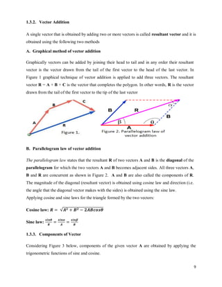 9
1.3.2. Vector Addition
A single vector that is obtained by adding two or more vectors is called resultant vector and it is
obtained using the following two methods
A. Graphical method of vector addition
Graphically vectors can be added by joining their head to tail and in any order their resultant
vector is the vector drawn from the tail of the first vector to the head of the last vector. In
Figure 1 graphical technique of vector addition is applied to add three vectors. The resultant
vector R = A + B + C is the vector that completes the polygon. In other words, R is the vector
drawn from the tail of the first vector to the tip of the last vector
B. Parallelogram law of vector addition
The parallelogram law states that the resultant R of two vectors A and B is the diagonal of the
parallelogram for which the two vectors A and B becomes adjacent sides. All three vectors A,
B and R are concurrent as shown in Figure 2. A and B are also called the components of R.
The magnitude of the diagonal (resultant vector) is obtained using cosine law and direction (i.e.
the angle that the diagonal vector makes with the sides) is obtained using the sine law.
Applying cosine and sine laws for the triangle formed by the two vectors:
Cosine law: √
Sine law:
1.3.3. Components of Vector
Considering Figure 3 below, components of the given vector A are obtained by applying the
trigonometric functions of sine and cosine.
 