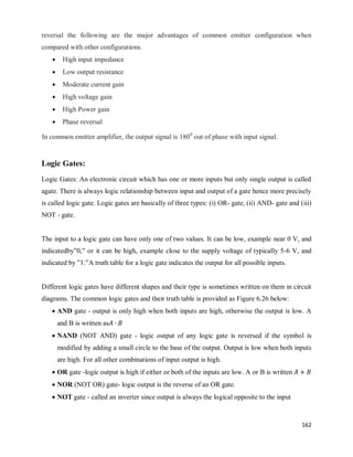 162
reversal the following are the major advantages of common emitter configuration when
compared with other configurations.
 High input impedance
 Low output resistance
 Moderate current gain
 High voltage gain
 High Power gain
 Phase reversal
In common emitter amplifier, the output signal is 1800
out of phase with input signal.
Logic Gates:
Logic Gates: An electronic circuit which has one or more inputs but only single output is called
agate. There is always logic relationship between input and output of a gate hence more precisely
is called logic gate. Logic gates are basically of three types: (i) OR- gate, (ii) AND- gate and (iii)
NOT - gate.
The input to a logic gate can have only one of two values. It can be low, example near 0 V, and
indicatedby‖0,‖ or it can be high, example close to the supply voltage of typically 5-6 V, and
indicated by ‖1.‖A truth table for a logic gate indicates the output for all possible inputs.
Different logic gates have different shapes and their type is sometimes written on them in circuit
diagrams. The common logic gates and their truth table is provided as Figure 6.26 below:
 AND gate - output is only high when both inputs are high, otherwise the output is low. A
and B is written as
 NAND (NOT AND) gate - logic output of any logic gate is reversed if the symbol is
modified by adding a small circle to the base of the output. Output is low when both inputs
are high. For all other combinations of input output is high.
 OR gate -logic output is high if either or both of the inputs are low. A or B is written
 NOR (NOT OR) gate- logic output is the reverse of an OR gate.
 NOT gate - called an inverter since output is always the logical opposite to the input
 