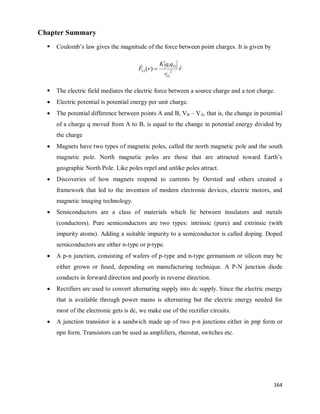 164
Chapter Summary
 Coulomb‘s law gives the magnitude of the force between point charges. It is given by
r
r
q
q
K
r
F ˆ
)
( 2
12
1
2
1
12 

 The electric field mediates the electric force between a source charge and a test charge.
 Electric potential is potential energy per unit charge.
 The potential difference between points A and B, VB – VA, that is, the change in potential
of a charge q moved from A to B, is equal to the change in potential energy divided by
the charge
 Magnets have two types of magnetic poles, called the north magnetic pole and the south
magnetic pole. North magnetic poles are those that are attracted toward Earth‘s
geographic North Pole. Like poles repel and unlike poles attract.
 Discoveries of how magnets respond to currents by Oersted and others created a
framework that led to the invention of modern electronic devices, electric motors, and
magnetic imaging technology.
 Semiconductors are a class of materials which lie between insulators and metals
(conductors). Pure semiconductors are two types: intrinsic (pure) and extrinsic (with
impurity atoms). Adding a suitable impurity to a semiconductor is called doping. Doped
semiconductors are either n-type or p-type.
 A p-n junction, consisting of wafers of p-type and n-type germanium or silicon may be
either grown or fused, depending on manufacturing technique. A P-N junction diode
conducts in forward direction and poorly in reverse direction.
 Rectifiers are used to convert alternating supply into dc supply. Since the electric energy
that is available through power mains is alternating but the electric energy needed for
most of the electronic gets is dc, we make use of the rectifier circuits.
 A junction transistor is a sandwich made up of two p-n junctions either in pnp form or
npn form. Transistors can be used as amplifiers, rheostat, switches etc.
 