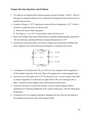 165
Chapter Revision Questions and Problems
1. Two balloons are charged with an identical quantity and type of charge: -0.0025 C. They are
held apart at a separation distance of 8 m. Determine the magnitude of the electrical force of
repulsion between them.
2. A particle of charge 2 x 10-8
C experiences an upward force of magnitude 4 x 10-6
N when it
is placed in a particular point in an electric field.
A. What is the electric field at that point?
B. If a charge q = -1.0 x 10-8
C is placed there, what is the force on it?
3. What is the strength of the electric field between two parallel conducting plates separated by
1.00 cm and having a potential difference (voltage) between them of 1.5V?
4. Consider the circuit shown below. (a) Find the voltage across each resistor. (b)What is the
power supplied to the circuit and the power dissipated or consumed by the circuit?
5. A rectangular coil of dimensions 5.40 cm x 8.50 cm is by a magnetic field of magnitude of
0.350T parallel to the plane of the loop. What is the magnetic flux on the rectangular loop?
6. A proton moves with a speed of 8.0 x 106
m/s along the x-axis. It enters a region where there
is a field of magnitude 2.5 T, directed at an angle of 600
to the x-axis and lying in the xy
plane. Calculate the initial magnetic force and acceleration of the proton.
7. A proton is moving in a circular orbit of radius 14 cm in a uniform magnetic field of
magnitude 0.35 T directed perpendicular to the velocity of the proton. Find the orbital speed
of the proton.
8. A stationary coil is in a magnetic field that is changing with time. Does the emf induced in
the oil depend on the actual values of the magnetic field?
 