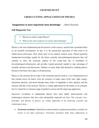 166
CHAPTER SEVEN
CROSS CUTTING APPLICATIONS OF PHYSICS
"Imagination is more important than knowledge" ….Albert Einstein
Self Diagnostic Test
Physics is the most fundamental and all-inclusive of the sciences, and has had a profound effect
on all scientific development. In fact, it is the present-day equivalent of what used to be
called natural philosophy, from which most of our modern sciences arose. Physics generates
fundamental knowledge needed for the future scientific and technological advances that will
continue to drive the economic engines of the world. And also it contributes to
the technological infrastructure and provides trained personnel needed to take advantage of
scientific advances and discoveries. Students of many fields find themselves studying physics
because of the basic role it plays in all phenomena.
Physics is the curiosity-driven study of the inanimate natural world at a very fundamental level
that extends across all nature; from the extremes of empty space itself, time, light, energy,
elementary particles, and atoms through many orders of magnitude to stars, galaxies, and the
structure and fate of the universe. Physics is widely appreciated for the beauty of its concepts,
but it is valued for its immense range of predictive power and life-improving application.
Successive revolutions in fundamental physics have been tightly interconnected with
technological advances that have each substantially improved our lives. The concepts, laws,
principles, and theories of physics are widely applicable in the following scientific and
technological areas.
 Newtonian mechanics: Industrial revolution based on engineered machines; probably the
closest to our daily experiences, Newtonian mechanics finds many applications in
 Why do we need to study Physics?
 What are the roles of physics in science and technology?
 