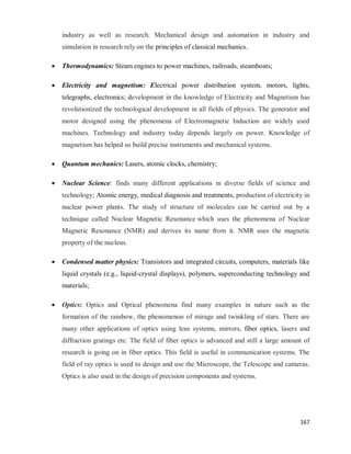 167
industry as well as research. Mechanical design and automation in industry and
simulation in research rely on the principles of classical mechanics.
 Thermodynamics: Steam engines to power machines, railroads, steamboats;
 Electricity and magnetism: Electrical power distribution system, motors, lights,
telegraphs, electronics; development in the knowledge of Electricity and Magnetism has
revolutionized the technological development in all fields of physics. The generator and
motor designed using the phenomena of Electromagnetic Induction are widely used
machines. Technology and industry today depends largely on power. Knowledge of
magnetism has helped us build precise instruments and mechanical systems.
 Quantum mechanics: Lasers, atomic clocks, chemistry;
 Nuclear Science: finds many different applications in diverse fields of science and
technology; Atomic energy, medical diagnosis and treatments, production of electricity in
nuclear power plants. The study of structure of molecules can be carried out by a
technique called Nuclear Magnetic Resonance which uses the phenomena of Nuclear
Magnetic Resonance (NMR) and derives its name from it. NMR uses the magnetic
property of the nucleus.
 Condensed matter physics: Transistors and integrated circuits, computers, materials like
liquid crystals (e.g., liquid-crystal displays), polymers, superconducting technology and
materials;
 Optics: Optics and Optical phenomena find many examples in nature such as the
formation of the rainbow, the phenomenon of mirage and twinkling of stars. There are
many other applications of optics using lens systems, mirrors, fiber optics, lasers and
diffraction gratings etc. The field of fiber optics is advanced and still a large amount of
research is going on in fiber optics. This field is useful in communication systems. The
field of ray optics is used to design and use the Microscope, the Telescope and cameras.
Optics is also used in the design of precision components and systems.
 