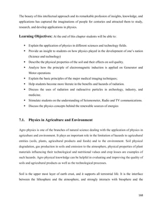 168
The beauty of this intellectual approach and its remarkable profusion of insights, knowledge, and
applications has captured the imaginations of people for centuries and attracted them to study,
research, and develop applications in physics.
Learning Objectives: At the end of this chapter students will be able to:
 Explain the application of physics in different sciences and technology fields.
 Provide an insight to students on how physics played in the development of one‘s nation
(Science and technology)
 Describe the physical properties of the soil and their effects on soil quality.
 Analyze how the principle of electromagnetic induction is applied on Generator and
Motor operations
 Explain the basic principles of the major medical imaging techniques;
 Help students become more literate in the benefits and hazards of radiation.
 Discuss the uses of radiation and radioactive particles in archeology, industry, and
medicine.
 Stimulate students on the understanding of Seismometer, Radio and TV communications.
 Discuss the physics concepts behind the renewable sources of energies
7.1. Physics in Agriculture and Environment
Agro physics is one of the branches of natural science dealing with the application of physics in
agriculture and environment. It plays an important role in the limitation of hazards to agricultural
entities (soils, plants, agricultural products and foods) and to the environment. Soil physical
degradation, gas production in soils and emission to the atmosphere, physical properties of plant
materials influencing their technological and nutritional values and crop losses are examples of
such hazards. Agro physical knowledge can be helpful in evaluating and improving the quality of
soils and agricultural products as well as the technological processes.
Soil is the upper most layer of earth crust, and it supports all terrestrial life. It is the interface
between the lithosphere and the atmosphere, and strongly interacts with biosphere and the
 