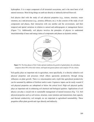 169
hydrosphere. It is a major component of all terrestrial ecosystems, and is the most basic of all
natural resources. Most living things on earth are directly or indirectly derived from soil.
Soil physics deal with the study of soil physical properties (e.g., texture, structure, water
retention, etc.) and processes (e.g., aeration, diffusion, etc.). It also consists of the study of soil
components and phases, their interaction with one another and the environment, and their
temporal and spatial variations in relation to natural and anthropogenic or management factors
(Figure 7.1). Additionally, soil physics involves the principles of physics to understand
interrelationship of mass and energy status of components and phases as dynamic entities.
Figure 7.1: The three phases of Soil. Under optimal conditions for growth of upland plants, the solid phase
composes about 50% of the total volume, and liquid and gaseous phases each compose 25% by volume.
Soil quality plays an important role in agriculture, more specifically, it is directly related to soil
physical properties and processes which affects agronomic productivity through strong
influences on plant growth. There is a misconception and a myth that agricultural productivity
can be sustained by addition of fertilizer and/or water. Expensive inputs can be easily wasted if
soil physical properties are suboptimal or below the critical level. High soil physical quality
plays an important role in enhancing soil chemical and biological qualities. Applications of soil
physics can play a crucial role in sustainable management of natural resources (Fig. 7.2). Soil
physical properties such as soil texture, structure, water retention and transmission, heat capacity
and thermal conductivity, soil strength, etc are important to agricultural sustainability. These
properties affect plant growth and vigor directly and indirectly.
 
