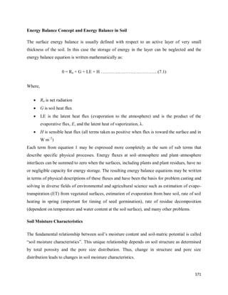 171
Energy Balance Concept and Energy Balance in Soil
The surface energy balance is usually defined with respect to an active layer of very small
thickness of the soil. In this case the storage of energy in the layer can be neglected and the
energy balance equation is written mathematically as:
0 = Rn + G + LE + H ……………………………….. (7.1)
Where,
 Rn is net radiation
 G is soil heat flux
 LE is the latent heat flux (evaporation to the atmosphere) and is the product of the
evaporative flux, E, and the latent heat of vaporization, λ.
 H is sensible heat flux (all terms taken as positive when flux is toward the surface and in
W m−2
)
Each term from equation 1 may be expressed more completely as the sum of sub terms that
describe specific physical processes. Energy fluxes at soil–atmosphere and plant–atmosphere
interfaces can be summed to zero when the surfaces, including plants and plant residues, have no
or negligible capacity for energy storage. The resulting energy balance equations may be written
in terms of physical descriptions of these fluxes and have been the basis for problem casting and
solving in diverse fields of environmental and agricultural science such as estimation of evapo-
transpiration (ET) from vegetated surfaces, estimation of evaporation from bare soil, rate of soil
heating in spring (important for timing of seed germination), rate of residue decomposition
(dependent on temperature and water content at the soil surface), and many other problems.
Soil Moisture Characteristics
The fundamental relationship between soil‘s moisture content and soil-matric potential is called
―soil moisture characteristics‖. This unique relationship depends on soil structure as determined
by total porosity and the pore size distribution. Thus, change in structure and pore size
distribution leads to changes in soil moisture characteristics.
 
