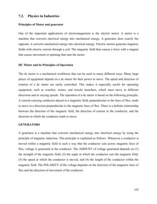 172
7.2. Physics in Industries
Principles of Motor and generator
One of the important applications of electromagnetism is the electric motor. A motor is a
machine that converts electrical energy into mechanical energy. A generator does exactly the
opposite: it converts mechanical energy into electrical energy. Electric motors generate magnetic
fields with electric current through a coil. The magnetic field then causes a force with a magnet
that causes movement or spinning that runs the motor.
DC Motor and its Principles of Operation
The dc motor is a mechanical workhorse that can be used in many different ways. Many large
pieces of equipment depend on a dc motor for their power to move. The speed and direction of
rotation of a dc motor are easily controlled. This makes it especially useful for operating
equipment, such as winches, cranes, and missile launchers, which must move in different
directions and at varying speeds. The operation of a dc motor is based on the following principle:
A current-carrying conductor placed in a magnetic field, perpendicular to the lines of flux, tends
to move in a direction perpendicular to the magnetic lines of flux. There is a definite relationship
between the direction of the magnetic field, the direction of current in the conductor, and the
direction in which the conductor tends to move.
GENERATORS
A generator is a machine that converts mechanical energy into electrical energy by using the
principle of magnetic induction. This principle is explained as follows: Whenever a conductor is
moved within a magnetic field in such a way that the conductor cuts across magnetic lines of
flux, voltage is generated in the conductor. The AMOUNT of voltage generated depends on (1)
the strength of the magnetic field, (2) the angle at which the conductor cuts the magnetic field,
(3) the speed at which the conductor is moved, and (4) the length of the conductor within the
magnetic field. The POLARITY of the voltage depends on the direction of the magnetic lines of
flux and the direction of movement of the conductor.
 