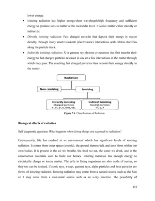 174
lower energy.
 Ionizing radiation has higher energy/short wavelength/high frequency and sufficient
energy to produce ions in matter at the molecular level. It ionize matter either directly or
indirectly:
 Directly ionizing radiation: Fast charged particles that deposit their energy in matter
directly, through many small Coulomb (electrostatic) interactions with orbital electrons
along the particle track.
 Indirectly ionizing radiation: X or gamma ray photons or neutrons that first transfer their
energy to fast charged particles released in one or a few interactions in the matter through
which they pass. The resulting fast charged particles then deposit their energy directly in
the matter.
Figure 7.4: Classifications of Radiation
Biological effects of radiation
Self diagnostic question: What happens when living things are exposed to radiation?
Consequently, life has evolved in an environment which has significant levels of ionizing
radiation. It comes from outer space (cosmic), the ground (terrestrial), and even from within our
own bodies. It is present in the air we breathe, the food we eat, the water we drink, and in the
construction materials used to build our homes. Ionizing radiation has enough energy to
electrically charge or ionize matter. The cells in living organisms are also made of matter, so
they too can be ionized. Cosmic rays, x-rays, gamma rays, alpha particles and beta particles are
forms of ionizing radiation. Ionizing radiation may come from a natural source such as the Sun
or it may come from a man-made source such as an x-ray machine. The possibility of
 