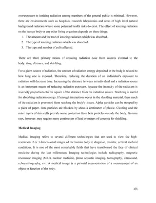 175
overexposure to ionizing radiation among members of the general public is minimal. However,
there are environments such as hospitals, research laboratories and areas of high level natural
background radiation where some potential health risks do exist. The effect of ionizing radiation
on the human body or any other living organism depends on three things:
1. The amount and the rate of ionizing radiation which was absorbed.
2. The type of ionizing radiation which was absorbed.
3. The type and number of cells affected.
There are three primary means of reducing radiation dose from sources external to the
body: time, distance, and shielding.
For a given source of radiation, the amount of radiation energy deposited in the body is related to
how long one is exposed. Therefore, reducing the duration of an individual's exposure to
radiation will decrease dose. Increasing the distance between an individual and a radiation source
is an important means of reducing radiation exposure, because the intensity of the radiation is
inversely proportional to the square of the distance from the radiation source. Shielding is useful
for absorbing radiation energy. If enough interactions occur in the shielding material, then much
of the radiation is prevented from reaching the body's tissues. Alpha particles can be stopped by
a piece of paper. Beta particles are blocked by about a centimeter of plastic. Clothing and the
outer layers of skin cells provide some protection from beta particles outside the body. Gamma
rays, however, may require many centimeters of lead or meters of concrete for shielding.
Medical Imaging
Medical imaging refers to several different technologies that are used to view the high-
resolution, 2 or 3 dimensional images of the human body to diagnose, monitor, or treat medical
conditions. It is one of the most remarkable fields that have transformed the face of clinical
medicine during the last millennium. Imaging technologies include radiography, magnetic
resonance imaging (MRI), nuclear medicine, photo acoustic imaging, tomography, ultrasound,
echocardiography, etc. A medical image is a pictorial representation of a measurement of an
object or function of the body.
 