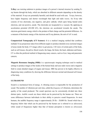 176
X-Ray: use ionizing radiation to produce images of a person‘s internal structure by sending X-
ray beams through the body, which are absorbed in different amounts depending on the density
of the material. X-rays are potentially harmful, and should be used with care. X-rays, however,
have higher frequency and shorter wavelength than light and radio waves. An X-ray tube
consists of two electrodes, one negative, and glow cathode, which upon being heated emits
electrons, and one positive, anode. The electrodes are incapsuled in a vacuum. By applying an
acceleration potential (20-200 kV), the electrons are accelerated towards the anode. The
electrons gain kinetic energy which is the product of their charge and the potential difference. As
a measure of the kinetic energy of the electrons and X-ray photons, the unit of 1eV is used.
Computerized Tomography (CT Scanner): It is a medical imaging method that combines
multiple X-ray projections taken from different angles to produce detailed cross-sectional images
of areas inside the body. CT images allow to get precise, 3-D views of certain parts of the body,
such as soft tissues, the pelvis, blood vessels, the lungs, the brain, the heart, abdomen and bones.
CT is often the preferred method of diagnosing many cancers, such as liver, lung and pancreatic
cancers;
Magnetic Resonance Imaging (MRI): is a spectroscopic imaging technique used in medical
settings to produce images of the inside of the human body and uses radio waves and a magnetic
field to create detailed images of organs and tissues. MRI has proven to be highly effective in
diagnosing many conditions by showing the difference between normal and diseased soft tissues
of the body.
ULTRASOUND
Sound is a mechanical form of energy. A vibrating source is responsible for the production of
sound. The number of vibrations per unit time, called the frequency of vibrations, determines the
quality of the sound produced. The sound spectrum can be conveniently divided into three
distinct parts. Audible sounds are those which can be perceived by the human ear. There are
some differences between individuals in their ability to perceive sound frequencies. In most
humans, the audible frequency range is approximately 20 Hz - 20,000 Hz. Sound which has a
frequency below that which can be perceived by the human ear is referred to as infrasound,
while sound of frequencies higher than that of human perception is known as ultrasound.
 