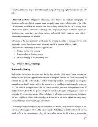 177
Therefore, ultrasound may be defined as sound energy of frequency higher than 20 kilohertz (20
kHz).
Ultrasound Systems: Diagnostic ultrasound, also known as medical sonography or
ultrasonography, uses high frequency sound waves to create images of the inside of the body.
The ultrasound machine sends sound waves into the body and can convert the returning sound
echoes into a picture. Ultrasound technology can also produce images of internal organs and
structures, map blood flow and tissue motion, and provide highly accurate blood velocity
information to assess patient‘s health;
Ultrasound is the most commonly used diagnostic imaging modality, is an acoustic wave with
frequencies greater than the maximum frequency audible to humans, which is 20 kHz
Ultrasound has a wide range of medical applications:
 Cardiac and vascular imaging
 Imaging of the abdominal organs
 In utero imaging of the developing fetus
7.3. Physics and Archeology
Radioactive Dating
Radiocarbon dating is an important tool for the determination of the age of many samples and
covers the time period of approximately the last 50,000 years. We can use radiocarbon dating to
estimate the age of a wide variety of carbon-containing materials. Both organic and inorganic
materials at the Earth's surface and in the oceans form in equilibrium with atmospheric carbon-
14. This makes it an important tool for the understanding of processes during the time-scale of
modern humans, from the last glacial-interglacial transition, to recent archaeological studies of
art works. We present an overview of the technique, its advantages, assumptions and limitations.
We also emphasize dating interesting objects. Radiocarbon has been applied to dating many
historical artifacts and archaeological applications
The technique of radiocarbon dating was introduced by Willard Libby and his colleagues in the
University of Chicago in 1950. Libby was awarded a Nobel Prize in 1960 for his work on 14
C,
which reflects the revolutionary effect of radiocarbon dating in the scholarly community.
 
