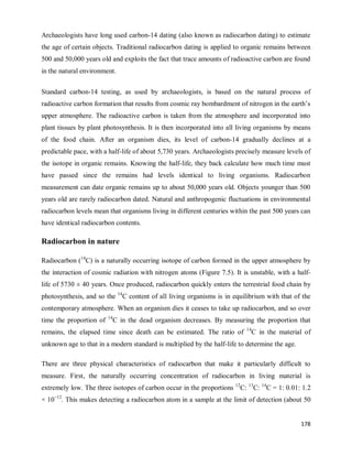 178
Archaeologists have long used carbon-14 dating (also known as radiocarbon dating) to estimate
the age of certain objects. Traditional radiocarbon dating is applied to organic remains between
500 and 50,000 years old and exploits the fact that trace amounts of radioactive carbon are found
in the natural environment.
Standard carbon-14 testing, as used by archaeologists, is based on the natural process of
radioactive carbon formation that results from cosmic ray bombardment of nitrogen in the earth‘s
upper atmosphere. The radioactive carbon is taken from the atmosphere and incorporated into
plant tissues by plant photosynthesis. It is then incorporated into all living organisms by means
of the food chain. After an organism dies, its level of carbon-14 gradually declines at a
predictable pace, with a half-life of about 5,730 years. Archaeologists precisely measure levels of
the isotope in organic remains. Knowing the half-life, they back calculate how much time must
have passed since the remains had levels identical to living organisms. Radiocarbon
measurement can date organic remains up to about 50,000 years old. Objects younger than 500
years old are rarely radiocarbon dated. Natural and anthropogenic fluctuations in environmental
radiocarbon levels mean that organisms living in different centuries within the past 500 years can
have identical radiocarbon contents.
Radiocarbon in nature
Radiocarbon (14
C) is a naturally occurring isotope of carbon formed in the upper atmosphere by
the interaction of cosmic radiation with nitrogen atoms (Figure 7.5). It is unstable, with a half-
life of 5730 ± 40 years. Once produced, radiocarbon quickly enters the terrestrial food chain by
photosynthesis, and so the 14
C content of all living organisms is in equilibrium with that of the
contemporary atmosphere. When an organism dies it ceases to take up radiocarbon, and so over
time the proportion of 14
C in the dead organism decreases. By measuring the proportion that
remains, the elapsed time since death can be estimated. The ratio of 14
C in the material of
unknown age to that in a modern standard is multiplied by the half-life to determine the age.
There are three physical characteristics of radiocarbon that make it particularly difficult to
measure. First, the naturally occurring concentration of radiocarbon in living material is
extremely low. The three isotopes of carbon occur in the proportions 12
C: 13
C: 14
C = 1: 0.01: 1.2
× 10−12
. This makes detecting a radiocarbon atom in a sample at the limit of detection (about 50
 