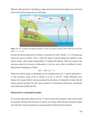 179
000 years old) equivalent to identifying a single specific human hair that might occur on the head
of any of the human beings alive on earth today!
Figure 7.5: 14C is formed in the upper atmosphere. Cosmic rays produce neutrons which collide with 14N nuclei
(14N + n → 14
C + p).
Second, the natural radioactivity of carbon is extremely low (226±1 Bq kg−1
or 13.56 decays per
minute per gram of carbon). This is within the range of natural background radiation on the
Earth‘s surface, which makes distinguishing 14
C radioactivity difficult. Third, the energy of the
electrons emitted by the decay of radiocarbon is very low, and so they are difficult to detect.
Radiocarbon disintegrates as follows:
14C → 14N + β −
+ ¯ν.
Where the reaction energy is distributed over the escaping electron (β −) and the antineutrino (-
ν). The maximum energy of the β−
particle is as low as 156 keV. Further difficulties arise
because the energies held by electrons produced by the decay of radiocarbon overlap with the
energy spectrum produced by other decay products of contaminant radioisotopes, specifically
radon and tritium (222Rn and 3H).
Radiocarbon in archaeological samples
For accurate radiocarbon dating, only the 14
C that was part of the organism when it died should
be measured. Therefore the first task is to remove any foreign carbon that has entered the sample
since that time. Such contamination comes principally from the burial environment.
 