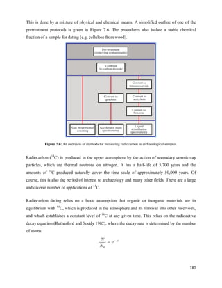 180
This is done by a mixture of physical and chemical means. A simplified outline of one of the
pretreatment protocols is given in Figure 7.6. The procedures also isolate a stable chemical
fraction of a sample for dating (e.g. cellulose from wood).
Figure 7.6: An overview of methods for measuring radiocarbon in archaeological samples.
Radiocarbon (14
C) is produced in the upper atmosphere by the action of secondary cosmic-ray
particles, which are thermal neutrons on nitrogen. It has a half-life of 5,700 years and the
amounts of 14
C produced naturally cover the time scale of approximately 50,000 years. Of
course, this is also the period of interest to archaeology and many other fields. There are a large
and diverse number of applications of 14
C.
Radiocarbon dating relies on a basic assumption that organic or inorganic materials are in
equilibrium with 14
C, which is produced in the atmosphere and its removal into other reservoirs,
and which establishes a constant level of 14
C at any given time. This relies on the radioactive
decay equation (Rutherford and Soddy 1902), where the decay rate is determined by the number
of atoms:
 