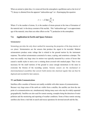 181
When an animal or plant dies, it is removed from the atmospheric equilibrium and so the level of
14
C decays is obtained from the apparent ―radiocarbon age‖ or t. Rearranging this equation:
Where N is the number of atoms, N0 is the number of atoms present at the time of formation of
the material and λ is the decay constant of the nuclide. This ―radiocarbon age‖ is an approximate
age of the material, since there are other effects on the 14
C production in the atmosphere.
7.4. Application in Earth and Space Sciences
Seismometer
Seismology provides the only direct method for measuring the properties of the deep interior of
our planet. Seismometers are the sensors that produce the signal to be recorded. Modern
seismometers produce some voltage that is related to the ground motion by the instrument
response. The earliest seismometers consisted of a mass, a spring, and sometimes a damper. The
mass was usually very large since its motion was typically measured by a series of levers that
caused a needle stylus to move over a rotating drum covered with smoked paper. Thus it was
necessary for the small motions of the ground to cause enough momentum in the mass to
overcome the friction of the recording system. Seismic sensors are the mechanical or
electromechanical assemblies that convert Earth motion into electrical signals that can then be
digitized and recorded for later analysis.
TV and Radio Communications
Satellites offer a number of features not readily available with other means of communications.
Because very large areas of the earth are visible from a satellite, the satellite can form the star
point of a communications net, simultaneously linking many users who may be widely separated
geographically. Satellites are also used for remote sensing, examples being the detection of water
pollution and the monitoring and reporting of weather conditions. Some of these remote sensing
satellites also form a vital link in search and rescue operations for downed aircraft and the like.
 