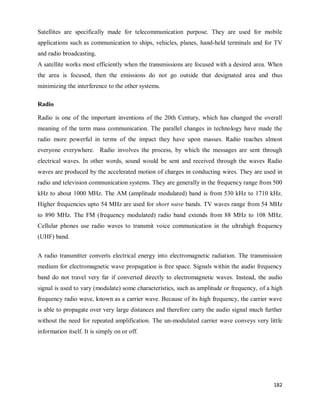 182
Satellites are specifically made for telecommunication purpose. They are used for mobile
applications such as communication to ships, vehicles, planes, hand-held terminals and for TV
and radio broadcasting.
A satellite works most efficiently when the transmissions are focused with a desired area. When
the area is focused, then the emissions do not go outside that designated area and thus
minimizing the interference to the other systems.
Radio
Radio is one of the important inventions of the 20th Century, which has changed the overall
meaning of the term mass communication. The parallel changes in technology have made the
radio more powerful in terms of the impact they have upon masses. Radio reaches almost
everyone everywhere. Radio involves the process, by which the messages are sent through
electrical waves. In other words, sound would be sent and received through the waves Radio
waves are produced by the accelerated motion of charges in conducting wires. They are used in
radio and television communication systems. They are generally in the frequency range from 500
kHz to about 1000 MHz. The AM (amplitude modulated) band is from 530 kHz to 1710 kHz.
Higher frequencies upto 54 MHz are used for short wave bands. TV waves range from 54 MHz
to 890 MHz. The FM (frequency modulated) radio band extends from 88 MHz to 108 MHz.
Cellular phones use radio waves to transmit voice communication in the ultrahigh frequency
(UHF) band.
A radio transmitter converts electrical energy into electromagnetic radiation. The transmission
medium for electromagnetic wave propagation is free space. Signals within the audio frequency
band do not travel very far if converted directly to electromagnetic waves. Instead, the audio
signal is used to vary (modulate) some characteristics, such as amplitude or frequency, of a high
frequency radio wave, known as a carrier wave. Because of its high frequency, the carrier wave
is able to propagate over very large distances and therefore carry the audio signal much further
without the need for repeated amplification. The un-modulated carrier wave conveys very little
information itself. It is simply on or off.
 
