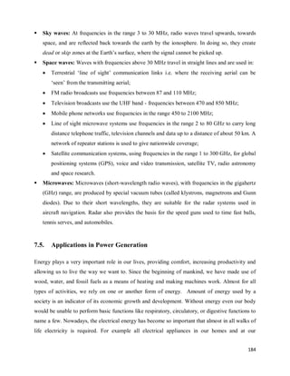 184
 Sky waves: At frequencies in the range 3 to 30 MHz, radio waves travel upwards, towards
space, and are reflected back towards the earth by the ionosphere. In doing so, they create
dead or skip zones at the Earth‘s surface, where the signal cannot be picked up.
 Space waves: Waves with frequencies above 30 MHz travel in straight lines and are used in:
 Terrestrial ‗line of sight‘ communication links i.e. where the receiving aerial can be
‗seen‘ from the transmitting aerial;
 FM radio broadcasts use frequencies between 87 and 110 MHz;
 Television broadcasts use the UHF band - frequencies between 470 and 850 MHz;
 Mobile phone networks use frequencies in the range 450 to 2100 MHz;
 Line of sight microwave systems use frequencies in the range 2 to 80 GHz to carry long
distance telephone traffic, television channels and data up to a distance of about 50 km. A
network of repeater stations is used to give nationwide coverage;
 Satellite communication systems, using frequencies in the range 1 to 300 GHz, for global
positioning systems (GPS), voice and video transmission, satellite TV, radio astronomy
and space research.
 Microwaves: Microwaves (short-wavelength radio waves), with frequencies in the gigahertz
(GHz) range, are produced by special vacuum tubes (called klystrons, magnetrons and Gunn
diodes). Due to their short wavelengths, they are suitable for the radar systems used in
aircraft navigation. Radar also provides the basis for the speed guns used to time fast balls,
tennis serves, and automobiles.
7.5. Applications in Power Generation
Energy plays a very important role in our lives, providing comfort, increasing productivity and
allowing us to live the way we want to. Since the beginning of mankind, we have made use of
wood, water, and fossil fuels as a means of heating and making machines work. Almost for all
types of activities, we rely on one or another form of energy. Amount of energy used by a
society is an indicator of its economic growth and development. Without energy even our body
would be unable to perform basic functions like respiratory, circulatory, or digestive functions to
name a few. Nowadays, the electrical energy has become so important that almost in all walks of
life electricity is required. For example all electrical appliances in our homes and at our
 