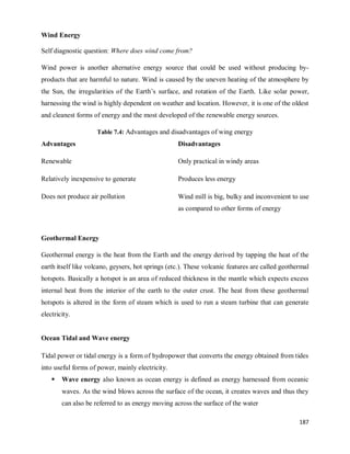 187
Wind Energy
Self diagnostic question: Where does wind come from?
Wind power is another alternative energy source that could be used without producing by-
products that are harmful to nature. Wind is caused by the uneven heating of the atmosphere by
the Sun, the irregularities of the Earth‘s surface, and rotation of the Earth. Like solar power,
harnessing the wind is highly dependent on weather and location. However, it is one of the oldest
and cleanest forms of energy and the most developed of the renewable energy sources.
Table 7.4: Advantages and disadvantages of wing energy
Advantages Disadvantages
Renewable Only practical in windy areas
Relatively inexpensive to generate Produces less energy
Does not produce air pollution Wind mill is big, bulky and inconvenient to use
as compared to other forms of energy
Geothermal Energy
Geothermal energy is the heat from the Earth and the energy derived by tapping the heat of the
earth itself like volcano, geysers, hot springs (etc.). These volcanic features are called geothermal
hotspots. Basically a hotspot is an area of reduced thickness in the mantle which expects excess
internal heat from the interior of the earth to the outer crust. The heat from these geothermal
hotspots is altered in the form of steam which is used to run a steam turbine that can generate
electricity.
Ocean Tidal and Wave energy
Tidal power or tidal energy is a form of hydropower that converts the energy obtained from tides
into useful forms of power, mainly electricity.
 Wave energy also known as ocean energy is defined as energy harnessed from oceanic
waves. As the wind blows across the surface of the ocean, it creates waves and thus they
can also be referred to as energy moving across the surface of the water
 