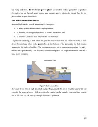 189
too bulky and slow. Hydroelectric power plants use modern turbine generators to produce
electricity, just as thermal (coal, natural gas, nuclear) power plants do, except they do not
produce heat to spin the turbines.
How a Hydropower Plant Works
A typical hydropower plant is a system with three parts:
 a power plant where the electricity is produced;
 a dam that can be opened or closed to control water flow; and
 a reservoir (artificial lake) where water can be stored.
To generate electricity, a dam opens its gates to allow water from the reservoir above to flow
down through large tubes called penstocks. At the bottom of the penstocks, the fast-moving
water spins the blades of turbines. The turbines are connected to generators to produce electricity
(Shown in Figure Below). The electricity is then transported via huge transmission lines to a
local utility company.
Figure 9: Hydroelectric Dam
As water flows from a high potential energy (high ground) to lower potential energy (lower
ground), the potential energy difference thereby created can be partially converted into kinetic,
and in this case electric, energy through the use of a generator.
 