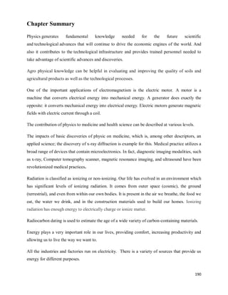 190
Chapter Summary
Physics generates fundamental knowledge needed for the future scientific
and technological advances that will continue to drive the economic engines of the world. And
also it contributes to the technological infrastructure and provides trained personnel needed to
take advantage of scientific advances and discoveries.
Agro physical knowledge can be helpful in evaluating and improving the quality of soils and
agricultural products as well as the technological processes.
One of the important applications of electromagnetism is the electric motor. A motor is a
machine that converts electrical energy into mechanical energy. A generator does exactly the
opposite: it converts mechanical energy into electrical energy. Electric motors generate magnetic
fields with electric current through a coil.
The contribution of physics to medicine and health science can be described at various levels.
The impacts of basic discoveries of physic on medicine, which is, among other descriptors, an
applied science; the discovery of x-ray diffraction is example for this. Medical practice utilizes a
broad range of devices that contain microelectronics. In fact, diagnostic imaging modalities, such
as x-ray, Computer tomography scanner, magnetic resonance imaging, and ultrasound have been
revolutionized medical practices.
Radiation is classified as ionizing or non-ionizing. Our life has evolved in an environment which
has significant levels of ionizing radiation. It comes from outer space (cosmic), the ground
(terrestrial), and even from within our own bodies. It is present in the air we breathe, the food we
eat, the water we drink, and in the construction materials used to build our homes. Ionizing
radiation has enough energy to electrically charge or ionize matter.
Radiocarbon dating is used to estimate the age of a wide variety of carbon-containing materials.
Energy plays a very important role in our lives, providing comfort, increasing productivity and
allowing us to live the way we want to.
All the industries and factories run on electricity. There is a variety of sources that provide us
energy for different purposes.
 