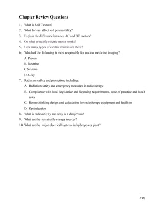 191
Chapter Review Questions
1. What is Soil Texture?
2. What factors affect soil permeability?
3. Explain the difference between AC and DC motors?
4. On what principle electric motor works?
5. How many types of electric motors are there?
6. Which of the following is most responsible for nuclear medicine imaging?
A. Proton
B. Neutrino
C Neutron
D X-ray
7. Radiation safety and protection, including:
A. Radiation safety and emergency measures in radiotherapy
B. Compliance with local legislative and licensing requirements, code of practice and local
rules
C. Room shielding design and calculation for radiotherapy equipment and facilities
D. Optimization
8. What is radioactivity and why is it dangerous?
9. What are the sustainable energy sources?
10. What are the major electrical systems in hydropower plant?
 