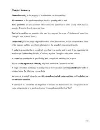 13
Chapter Summery
Physical quantity is the property of an object that can be quantified.
Measurement is the act of comparing a physical quantity with its unit.
Basic quantities are the quantities which cannot be expressed in terms of any other physical
quantity. Example: length, mass and time.
Derived quantities are quantities that can be expressed in terms of fundamental quantities.
Example: area, volume, density.
Uncertainty gives the range of possible values of the measure and, which covers the true value
of the measure and thus uncertainty characterizes the spread of measurement results.
A scalar is a quantity that is completely specified by a number and its unit. It has magnitude but
no direction. Scalars obey the rules of ordinary algebra. Examples: mass, time, volume,
A vector is a quantity that is specified by both a magnitude and direction in space.
Vector can be represented either by Algebraic method or Geometric method.
A single vector that is obtained by adding two or more vectors is called resultant vector and it is
obtained using the following two methods
Vectors can be added using the ways Graphical method of vector addition or Parallelogram
law of vector addition.
A unit vector is a vector that has magnitude of one and it is dimensionless and a sole purpose of unit
vector is to point-that is, to specify a direction. It is usually denoted with a ―hat‖.
 