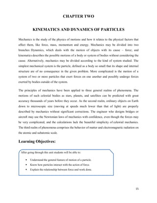 15
CHAPTER TWO
KINEMATICS AND DYNAMICS OF PARTICLES
Mechanics is the study of the physics of motions and how it relates to the physical factors that
affect them, like force, mass, momentum and energy. Mechanics may be divided into two
branches: Dynamics, which deals with the motion of objects with its cause – force; and
kinematics describes the possible motions of a body or system of bodies without considering the
cause. Alternatively, mechanics may be divided according to the kind of system studied. The
simplest mechanical system is the particle, defined as a body so small that its shape and internal
structure are of no consequence in the given problem. More complicated is the motion of a
system of two or more particles that exert forces on one another and possibly undergo forces
exerted by bodies outside of the system.
The principles of mechanics have been applied to three general realms of phenomena. The
motions of such celestial bodies as stars, planets, and satellites can be predicted with great
accuracy thousands of years before they occur. As the second realm, ordinary objects on Earth
down to microscopic size (moving at speeds much lower than that of light) are properly
described by mechanics without significant corrections. The engineer who designs bridges or
aircraft may use the Newtonian laws of mechanics with confidence, even though the forces may
be very complicated, and the calculations lack the beautiful simplicity of celestial mechanics.
The third realm of phenomena comprises the behavior of matter and electromagnetic radiation on
the atomic and subatomic scale.
Learning Objectives:
After going through this unit students will be able to:
 Understand the general feature of motion of a particle.
 Know how particles interact with the action of force.
 Explain the relationship between force and work done.
 