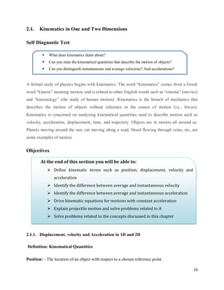 16
2.1. Kinematics in One and Two Dimensions
Self Diagnostic Test
A formal study of physics begins with kinematics. The word ―kinematics‖ comes from a Greek
word ―kinesis‖ meaning motion, and is related to other English words such as ―cinema‖ (movies)
and ―kinesiology‖ (the study of human motion). Kinematics is the branch of mechanics that
describes the motion of objects without reference to the causes of motion (i.e., forces).
Kinematics is concerned on analyzing kinematical quantities used to describe motion such as
velocity, acceleration, displacement, time, and trajectory. Objects are in motion all around us.
Planets moving around the sun, car moving along a road, blood flowing through veins, etc, are
some examples of motion.
Objectives
2.1.1. Displacement, velocity and Acceleration in 1D and 2D
Definition: Kinematical Quantities
Position: - The location of an object with respect to a chosen reference point.
At the end of this section you will be able to:
 Define kinematic terms such as position, displacement, velocity and
acceleration
 Identify the difference between average and instantaneous velocity
 Identify the difference between average and instantaneous acceleration
 Drive kinematic equations for motions with constant acceleration
 Explain projectile motion and solve problems related to it
 Solve problems related to the concepts discussed in this chapter
 What does kinematics deals about?
 Can you state the kinematical quantities that describe the motion of objects?
 Can you distinguish instantaneous and average velocities? And accelerations?
 