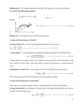 17
Displacement: - The change in position of an object with respect to a given reference frame.
For 1D (for one-dimensional motion)
=
For 2D
Y ⃗
⃗ ⃗ ⃗ -------------------------------------------------- (2.1.1)
⃗ ⃗ S
X
Distance (S):- The length of the path followed by the object.
Average and Instantaneous Velocities:
Average Velocity (⃗
⃗⃗ ):-is the total displacement divided by the total time.
⃗
⃗ ⃗ ⃗
------------------------------------------------------------- (2.1.2)
Average Speed: - is the total distance traveled by the object divided by the total elapsed time.
( )
( )
------------------------------------------------ (2.1.3)
Average speed and average velocity of an object do not provide the detail information of the
entire motion. We may need to know the velocity or speed of the particle at a certain instant of
time.
Instantaneous Velocity (⃗
⃗⃗): - is the limiting value of the ratio
⃗
as approaches zero.
⃗=
⃗
------------------------------------------------ (2.1.4)
The instantaneous speed:-It is the magnitude of the instantaneous velocity
Average and Instantaneous Accelerations:
If the velocity of a particle changes with time, then the particle is said to be accelerating.
Average acceleration: is the change in velocity ( ⃗) of an object divided by the time interval
during which that change occurs.
⃗
⃗⃗ ⃗⃗ ⃗⃗
------------------------------------------------ (2.1.5)
 