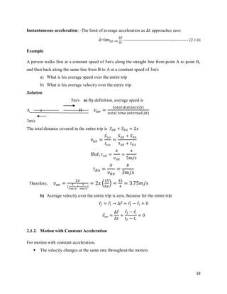 18
Instantaneous acceleration: -The limit of average acceleration as approaches zero.
⃗=
⃗⃗
------------------------------------------------ (2.1.6)
Example
A person walks first at a constant speed of 5m/s along the straight line from point A to point B,
and then back along the same line from B to A at a constant speed of 3m/s
a) What is his average speed over the entire trip
b) What is his average velocity over the entire trip
Solution
5m/s a) By definition, average speed is
A x B
( )
( )
3m/s
The total distance covered in the entire trip is
Therefore,
( )
( )
b) Average velocity over the entire trip is zero, because for the entire trip
⃗ ⃗ ⃗ ⃗ ⃗
⃗
⃗ ⃗ ⃗
2.1.2. Motion with Constant Acceleration
For motion with constant acceleration,
 The velocity changes at the same rate throughout the motion.
 
