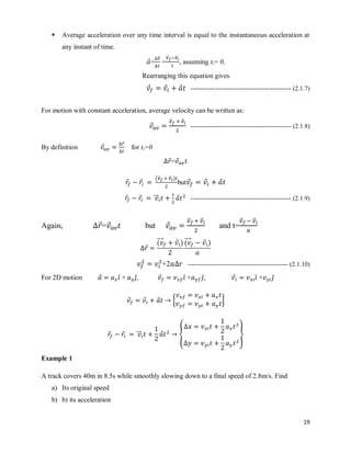 19
 Average acceleration over any time interval is equal to the instantaneous acceleration at
any instant of time.
⃗=
⃗⃗
=
⃗⃗ ⃗⃗
, assuming ti= 0.
Rearranging this equation gives
⃗ ⃗ ⃗ ------------------------------------------------ (2.1.7)
For motion with constant acceleration, average velocity can be written as:
⃗
⃗⃗ ⃗⃗
------------------------------------------------ (2.1.8)
By definition ⃗
⃗
for ti=0
⃗= ⃗
⃗ ⃗
(⃗⃗ ⃗⃗ )
but ⃗ ⃗ ⃗
⃗ ⃗ ⃗⃗⃗⃗ ⃗ ------------------------------------------------ (2.1.9)
Again, ⃗= ⃗ but ⃗
⃗⃗ ⃗⃗
and t=
⃗⃗ ⃗⃗
⃗
(
⃗⃗⃗⃗⃗ ⃗ ) (
⃗⃗⃗⃗⃗ ⃗ )
+2 ------------------------------------------------ (2.1.10)
For 2D motion ⃗ ̂ + ̂, ⃗ ̂ + ̂, ⃗ ̂ + ̂
⃗ ⃗ ⃗ { }
⃗ ⃗ ⃗⃗⃗⃗ ⃗ { }
Example 1
A track covers 40m in 8.5s while smoothly slowing down to a final speed of 2.8m/s. Find
a) Its original speed
b) b) its acceleration
 