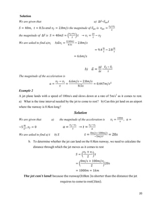 20
Solution
We are given that a) ⃗= ⃗
the magnitude of ⃗ is
the magnitude of ⃗ is ( )
We are asked to find a) b)⃗
( )
b) ⃗
⃗⃗
=
⃗⃗ ⃗⃗
The magnitude of the acceleration is
Example 2
A jet plane lands with a speed of 100m/s and slows down at a rate of 5m/s2
as it comes to rest.
a) What is the time interval needed by the jet to come to rest? b) Can this jet land on an airport
where the runway is 0.8km long?
Solution
We are given that a) the magnitude of the acceleration is
We are asked to find a) b)
b. To determine whether the jet can land on the 0.8km runway, we need to calculate the
distance through which the jet moves as it comes to rest
( *
( *
( )
( )
 