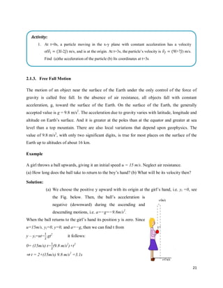 21
2.1.3. Free Fall Motion
The motion of an object near the surface of the Earth under the only control of the force of
gravity is called free fall. In the absence of air resistance, all objects fall with constant
acceleration, g, toward the surface of the Earth. On the surface of the Earth, the generally
accepted value is g = 9.8 m/s2
. The acceleration due to gravity varies with latitude, longitude and
altitude on Earth‘s surface. And it is greater at the poles than at the equator and greater at sea
level than a top mountain. There are also local variations that depend upon geophysics. The
value of 9.8 m/s2
, with only two significant digits, is true for most places on the surface of the
Earth up to altitudes of about 16 km.
Example
A girl throws a ball upwards, giving it an initial speed u = 15 m/s. Neglect air resistance.
(a) How long does the ball take to return to the boy‘s hand? (b) What will be its velocity then?
Solution:
(a) We choose the positive y upward with its origin at the girl‘s hand, i.e. yi =0, see
the Fig. below. Then, the ball‘s acceleration is
negative (downward) during the ascending and
descending motions, i.e. a=−g=−9.8m/s2
.
When the ball returns to the girl‘s hand its position y is zero. Since
u=15m/s, yi=0, y=0, and a=−g, then we can ﬁnd t from
y – yi=ut− gt2
it follows:
0= (15m/s) t− (9.8 m/s2
)×t2
⇒ t = 2×(15m/s) 9.8 m/s2
=3.1s
Activity:
1. At t=0s, a particle moving in the x-y plane with constant acceleration has a velocity
of ⃗ ( ̂-2 ̂) m/s, and is at the origin. At t=3s, the particle‘s velocity is ⃗ ( ̂+7 ̂) m/s.
Find (a)the acceleration of the particle (b) Its coordinates at t=3s
 