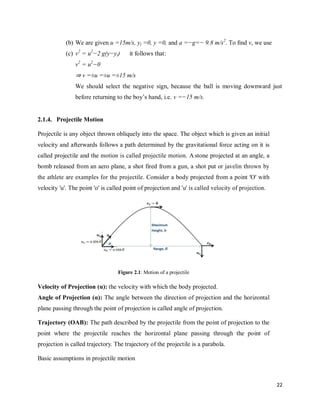 22
(b) We are given u =15m/s, yi =0, y =0, and a =−g=− 9.8 m/s2
. To ﬁnd v, we use
(c) v2
= u2
−2 g(y−yi) it follows that:
v2
= u2
−0
⇒ v =±u =±u =±15 m/s
We should select the negative sign, because the ball is moving downward just
before returning to the boy‘s hand, i.e. v =−15 m/s.
2.1.4. Projectile Motion
Projectile is any object thrown obliquely into the space. The object which is given an initial
velocity and afterwards follows a path determined by the gravitational force acting on it is
called projectile and the motion is called projectile motion. A stone projected at an angle, a
bomb released from an aero plane, a shot fired from a gun, a shot put or javelin thrown by
the athlete are examples for the projectile. Consider a body projected from a point 'O' with
velocity 'u'. The point 'o' is called point of projection and 'u' is called velocity of projection.
Figure 2.1: Motion of a projectile
Velocity of Projection (u): the velocity with which the body projected.
Angle of Projection (α): The angle between the direction of projection and the horizontal
plane passing through the point of projection is called angle of projection.
Trajectory (OAB): The path described by the projectile from the point of projection to the
point where the projectile reaches the horizontal plane passing through the point of
projection is called trajectory. The trajectory of the projectile is a parabola.
Basic assumptions in projectile motion
 
