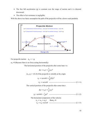 23
 The free fall acceleration (g) is constant over the range of motion and it is directed
downward.
 The effect of air resistance is negligible.
With the above two basic assumption the path of the projectile will be a down ward parabola.
For projectile motion
=0 (Because there is no force acting horizontally)
The horizontal position of the projectile after some time t is:
( ) = (0, 0) if the projectile is initially at the origin
( )
------------------------------------------------ (2.1.11)
The vertical position of the projectile after some time t
= ------------------------------------------------ (2.1.12)
The horizontal components of the velocity
But =0
= ------------------------------------------------ (2.1.13)
 