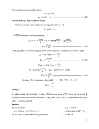 24
The vertical components of the velocity
------------------------------------------------ (2.1.14)
Horizontal Range and Maximum Height
- When the projectile reaches the maximum height (the peak),
(time to reach maximum height)
At t = ( ) - ( )2
------------------------------------------------ (2.1.15)
The Range(R) is the horizontal displacement of the projectile covered in a total time of flight.
Where
------------------------------------------------ (2.1.16)
When
( )( ) But,
------------------------------------------------ (2.1.17)
The range (R) is maximum, when
Example 1
A rocket is fired with an initial velocity of 100m/s at an angle of 550
above the horizontal. It
explodes on the mountain side 12s after its firing. What is the x-and y- coordinates of the rocket
relative to its firing point?
Solution:
We are given that ( )
( ) ( )
We are asked to find the horizontal position(x) x
 
