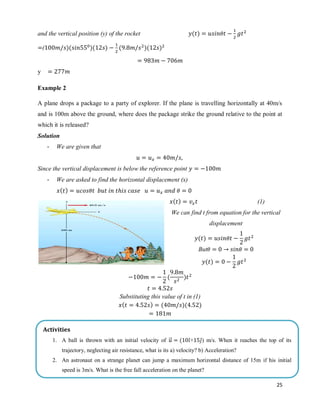 25
and the vertical position (y) of the rocket ( )
( )( )( ) ( )( )
y
Example 2
A plane drops a package to a party of explorer. If the plane is travelling horizontally at 40m/s
and is 100m above the ground, where does the package strike the ground relative to the point at
which it is released?
Solution
- We are given that
Since the vertical displacement is below the reference point
- We are asked to find the horizontal displacement (x)
( )
( ) (1)
We can find t from equation for the vertical
displacement
( )
But
( )
( )
Substituting this value of t in (1)
( ) ( )( )
Activities
1. A ball is thrown with an initial velocity of ⃗⃗ ( ̂+ ̂) m/s. When it reaches the top of its
trajectory, neglecting air resistance, what is its a) velocity? b) Acceleration?
2. An astronaut on a strange planet can jump a maximum horizontal distance of 15m if his initial
speed is 3m/s. What is the free fall acceleration on the planet?
 