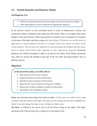 26
2.2. Particle Dynamics and Planetary Motion
Self Diagnostic Test
In the previous section, we have described motion in terms of displacement, velocity, and
acceleration without considering what might cause that motion. Here we investigate what causes
changes in the state of motion. What cause particles to remain at rest or accelerate? It is because
of the mass of the object and forces acting on it. Knowledge of Newton's laws and the ability to
apply them to various situations will allow us to explain much of the motion we observe in the
world around us. They are also very important for analyzing things (like bridges) that don't move
much (a subject called Statics that's important in some Engineering programs). Newtonian
dynamics was initially developed in order to account for the motion of the Planets around the
Sun, which we discuss the problem in this part of the unit while discussing Kepler‘s laws of
planetary motion.
Objectives
Force: any interaction that changes the motion an object. A force moves or tends to move, stops
or tends to stop the motion of the object. The force can also change the direction of motion of an
object. It can also change the shape or size of a body on which it acts.
Net force: is defined as the vector sum of all the forces acting on the object. The object
accelerates only if the net force ( ⃗ ) acting on it is not equal to zero.
 What do you think about the cause for the change in the state of motion of an object?
 What makes planets to revolve around the sun keeping their trajectory?
At the end of this section, you will be able to:
 State the three Newton‘s laws of motion
 Explain the behavior of action-reaction forces
 Describe the nature and types of friction forces
 Apply Newton‘s laws of motion in solving some problems
 Discuss how an object accelerates in uniform circular motion.
 State Kepler‘s laws of planetary motion
 