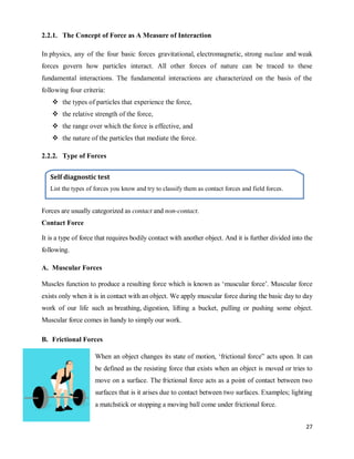27
2.2.1. The Concept of Force as A Measure of Interaction
In physics, any of the four basic forces gravitational, electromagnetic, strong nuclear and weak
forces govern how particles interact. All other forces of nature can be traced to these
fundamental interactions. The fundamental interactions are characterized on the basis of the
following four criteria:
 the types of particles that experience the force,
 the relative strength of the force,
 the range over which the force is effective, and
 the nature of the particles that mediate the force.
2.2.2. Type of Forces
Forces are usually categorized as contact and non-contact.
Contact Force
It is a type of force that requires bodily contact with another object. And it is further divided into the
following.
A. Muscular Forces
Muscles function to produce a resulting force which is known as ‗muscular force‘. Muscular force
exists only when it is in contact with an object. We apply muscular force during the basic day to day
work of our life such as breathing, digestion, lifting a bucket, pulling or pushing some object.
Muscular force comes in handy to simply our work.
B. Frictional Forces
When an object changes its state of motion, ‗frictional force‖ acts upon. It can
be defined as the resisting force that exists when an object is moved or tries to
move on a surface. The frictional force acts as a point of contact between two
surfaces that is it arises due to contact between two surfaces. Examples; lighting
a matchstick or stopping a moving ball come under frictional force.
Self diagnostic test
List the types of forces you know and try to classify them as contact forces and field forces.
 