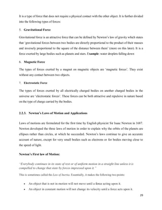 29
It is a type of force that does not require a physical contact with the other object. It is further divided
into the following types of forces:
5. Gravitational Force
Gravitational force is an attractive force that can be defined by Newton‘s law of gravity which states
that ‗gravitational forces between two bodies are directly proportional to the product of their masses
and inversely proportional to the square of the distance between them‘ (more on this later). It is a
force exerted by large bodies such as planets and stars. Example: water droplets falling down
6. Magnetic Force
The types of forces exerted by a magnet on magnetic objects are ‗magnetic forces‘. They exist
without any contact between two objects.
7. Electrostatic Force
The types of forces exerted by all electrically charged bodies on another charged bodies in the
universe are ‗electrostatic forces‘. These forces can be both attractive and repulsive in nature based
on the type of charge carried by the bodies.
2.2.3. Newton’s Laws of Motion and Applications
Laws of motions are formulated for the first time by English physicist Sir Isaac Newton in 1687.
Newton developed the three laws of motion in order to explain why the orbits of the planets are
ellipses rather than circles, at which he succeeded. Newton‘s laws continue to give an accurate
account of nature, except for very small bodies such as electrons or for bodies moving close to
the speed of light.
Newton’s First law of Motion:
“Everybody continues in its state of rest or of uniform motion in a straight line unless it is
compelled to change that state by forces impressed upon it.”
This is sometimes called the Law of Inertia. Essentially, it makes the following two points:
 An object that is not in motion will not move until a force acting upon it.
 An object in constant motion will not change its velocity until a force acts upon it.
 
